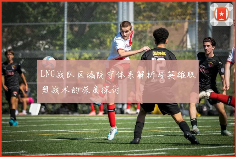 LNG战队区域防守体系解析与英雄联盟战术的深度探讨
