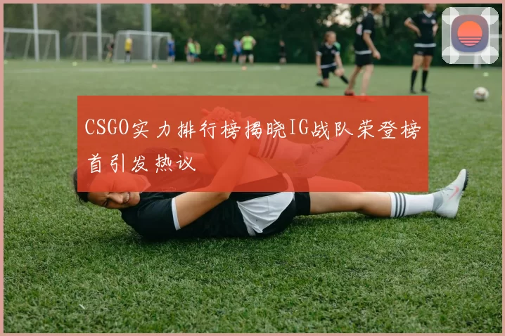 CSGO实力排行榜揭晓IG战队荣登榜首引发热议