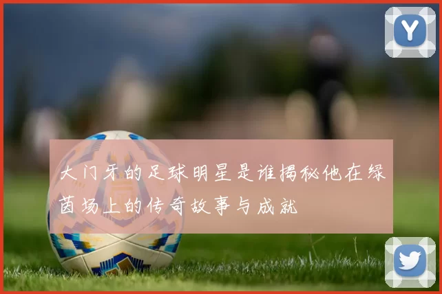 大门牙的足球明星是谁揭秘他在绿茵场上的传奇故事与成就