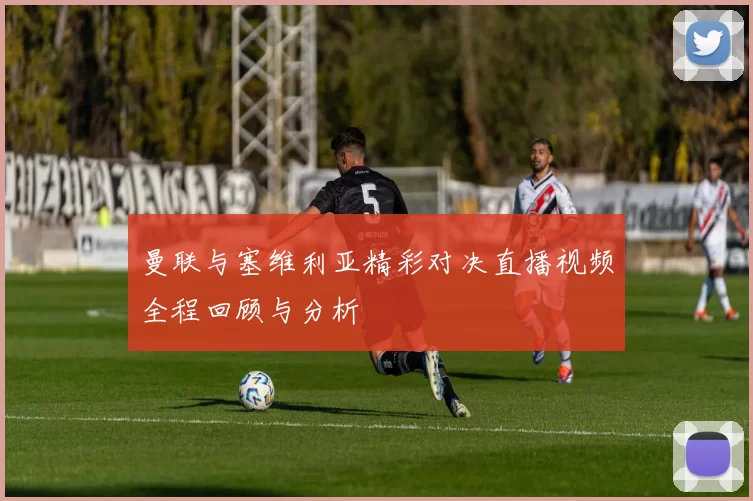 曼联与塞维利亚精彩对决直播视频全程回顾与分析