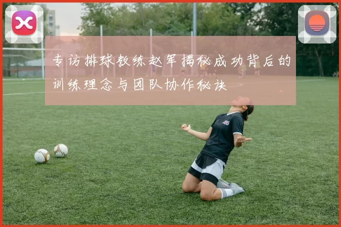 专访排球教练赵军揭秘成功背后的训练理念与团队协作秘诀