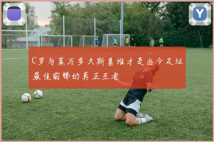 C罗与莱万多夫斯基谁才是当今足坛最佳前锋的真正王者