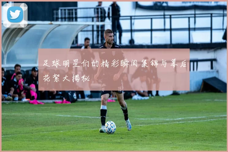 足球明星们的精彩瞬间集锦与幕后花絮大揭秘